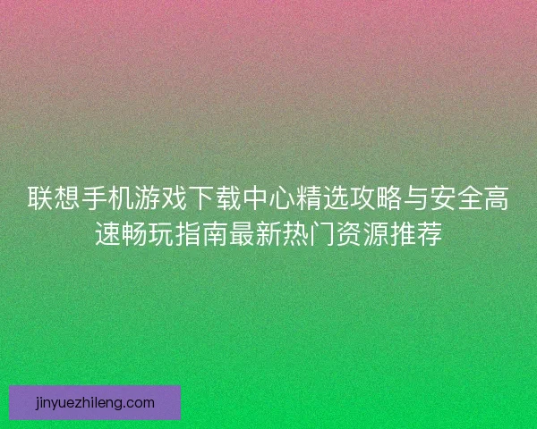 联想手机游戏下载中心精选攻略与安全高速畅玩指南最新热门资源推荐