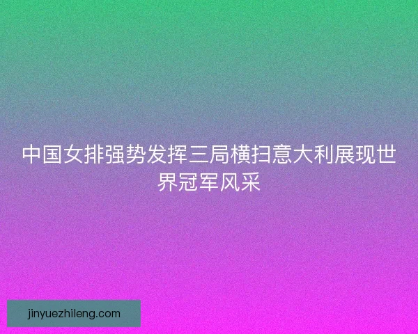 中国女排强势发挥三局横扫意大利展现世界冠军风采