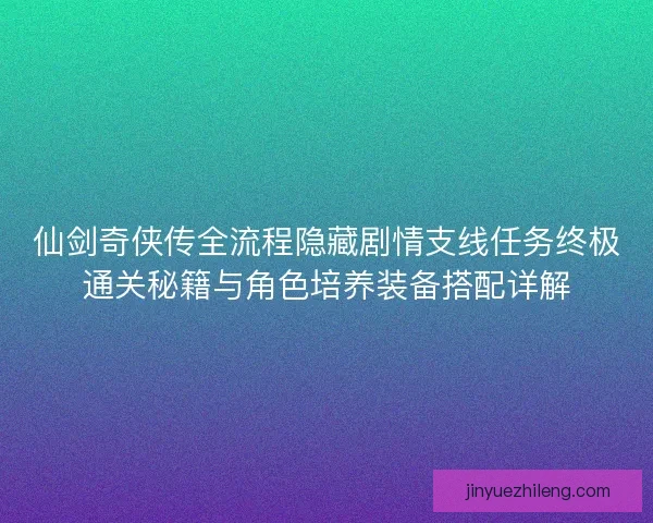仙剑奇侠传全流程隐藏剧情支线任务终极通关秘籍与角色培养装备搭配详解