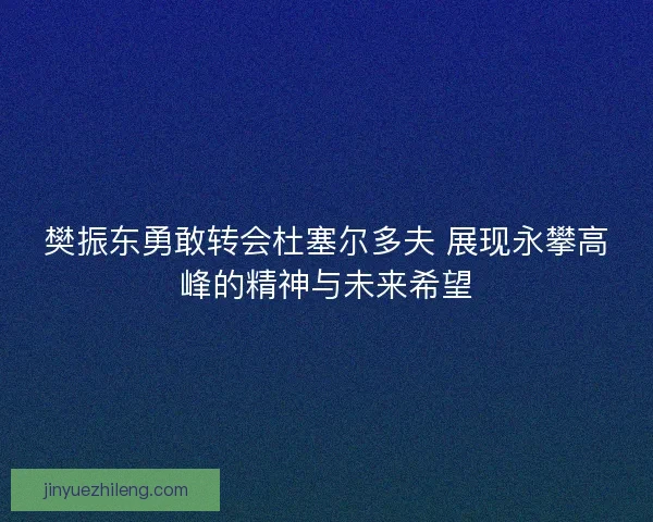 樊振东勇敢转会杜塞尔多夫 展现永攀高峰的精神与未来希望