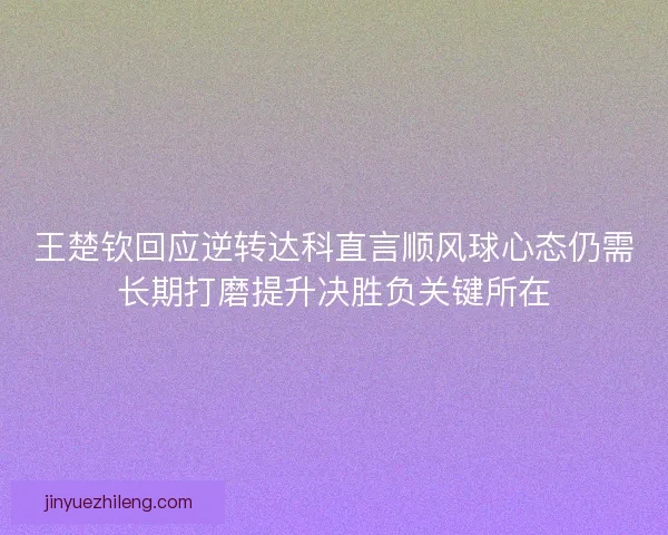 王楚钦回应逆转达科直言顺风球心态仍需长期打磨提升决胜负关键所在