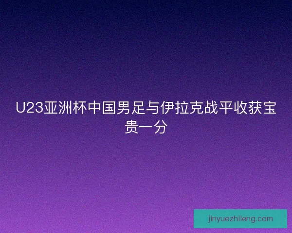 U23亚洲杯中国男足与伊拉克战平收获宝贵一分