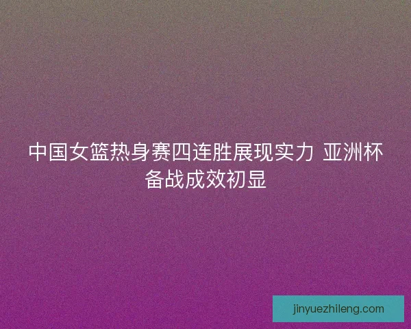 中国女篮热身赛四连胜展现实力 亚洲杯备战成效初显