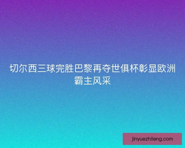 切尔西三球完胜巴黎再夺世俱杯彰显欧洲霸主风采