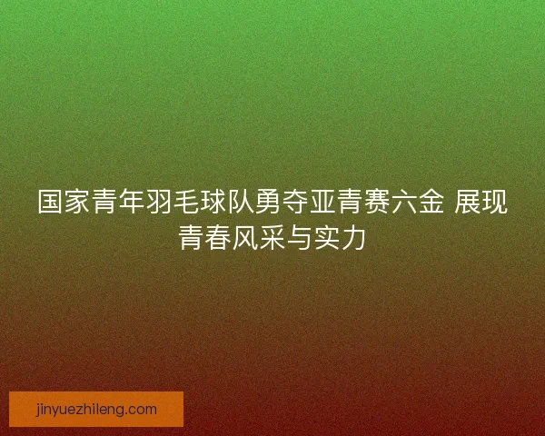 国家青年羽毛球队勇夺亚青赛六金 展现青春风采与实力 国家青年羽毛球队勇夺亚青赛六金 展现青春风采与实力