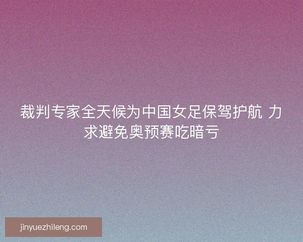 裁判专家全天候为中国女足保驾护航 力求避免奥预赛吃暗亏