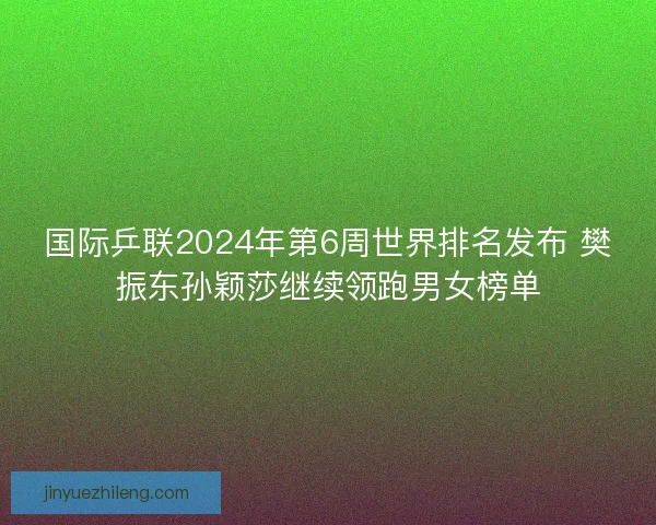 国际乒联2024年第6周世界排名发布 樊振东孙颖莎继续领跑男女榜单