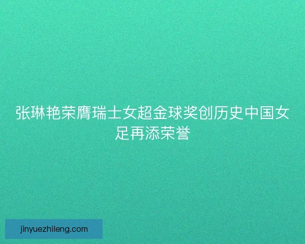 张琳艳荣膺瑞士女超金球奖创历史中国女足再添荣誉