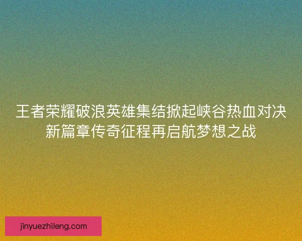 王者荣耀破浪英雄集结掀起峡谷热血对决新篇章传奇征程再启航梦想之战 王者荣耀破浪英雄集结掀起峡谷热血对决新篇章传奇征程再启航梦想之战