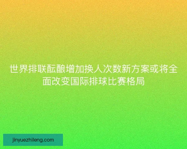 世界排联酝酿增加换人次数新方案或将全面改变国际排球比赛格局