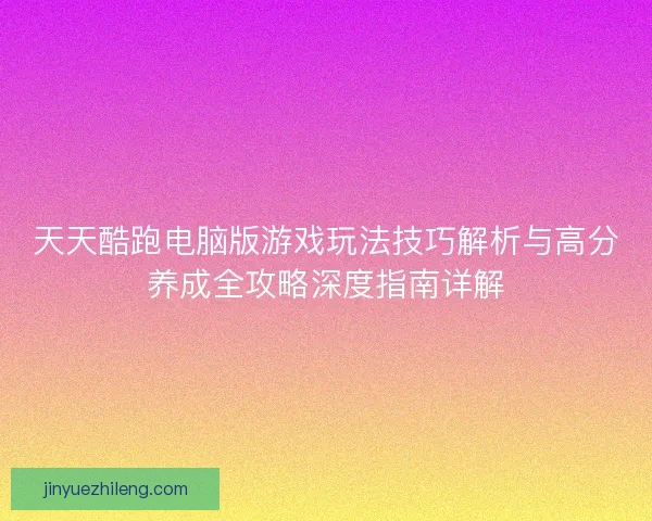 天天酷跑电脑版游戏玩法技巧解析与高分养成全攻略深度指南详解 天天酷跑电脑版游戏玩法技巧解析与高分养成全攻略深度指南详解