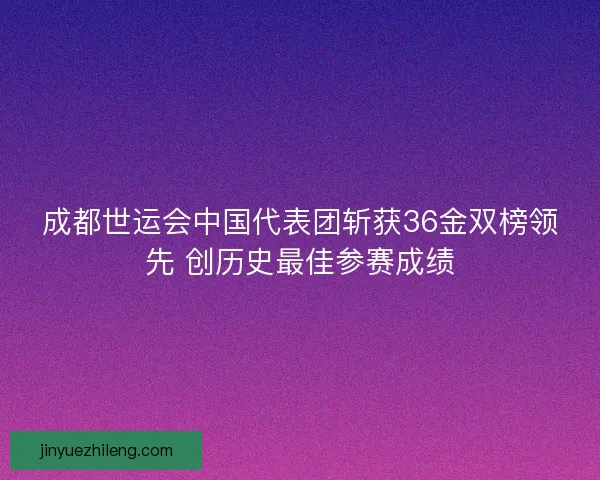 成都世运会中国代表团斩获36金双榜领先 创历史最佳参赛成绩