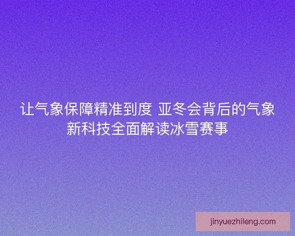 让气象保障精准到度 亚冬会背后的气象新科技全面解读冰雪赛事 让气象保障精准到度 亚冬会背后的气象新科技全面解读冰雪赛事