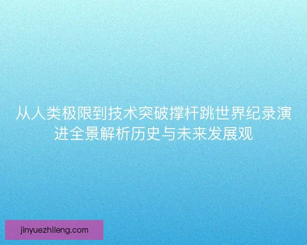 从人类极限到技术突破撑杆跳世界纪录演进全景解析历史与未来发展观