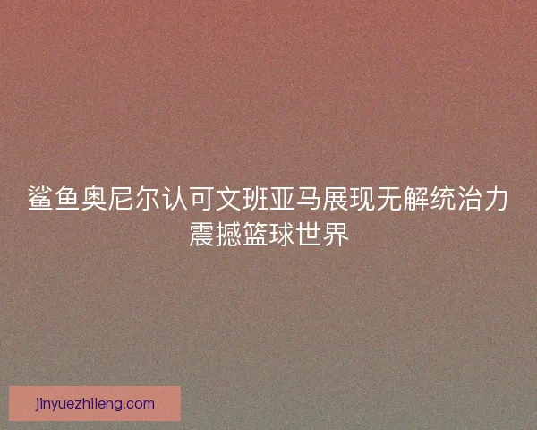 鲨鱼奥尼尔认可文班亚马展现无解统治力震撼篮球世界