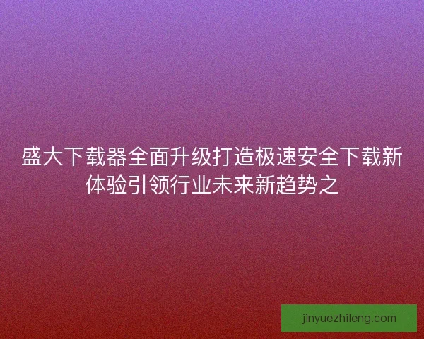 盛大下载器全面升级打造极速安全下载新体验引领行业未来新趋势之 盛大下载器全面升级打造极速安全下载新体验引领行业未来新趋势之