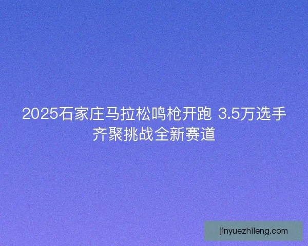 2025石家庄马拉松鸣枪开跑 3.5万选手齐聚挑战全新赛道