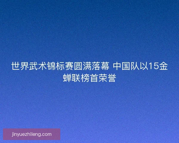 世界武术锦标赛圆满落幕 中国队以15金蝉联榜首荣誉