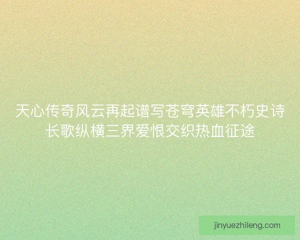 天心传奇风云再起谱写苍穹英雄不朽史诗长歌纵横三界爱恨交织热血征途 天心传奇风云再起谱写苍穹英雄不朽史诗长歌纵横三界爱恨交织热血征途