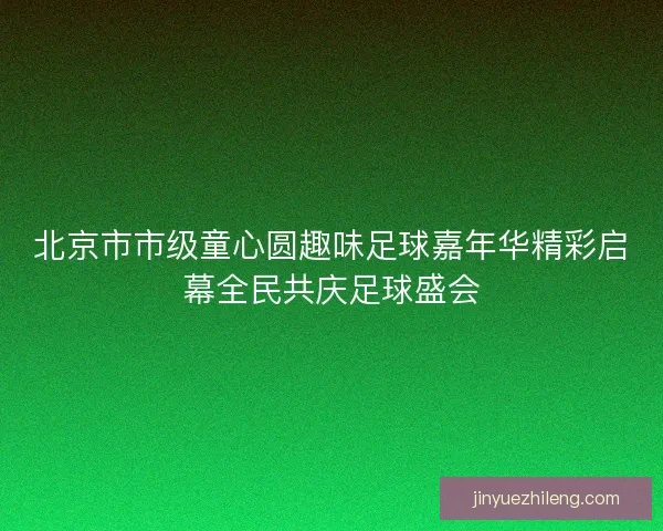 北京市市级童心圆趣味足球嘉年华精彩启幕全民共庆足球盛会 北京市市级童心圆趣味足球嘉年华精彩启幕全民共庆足球盛会